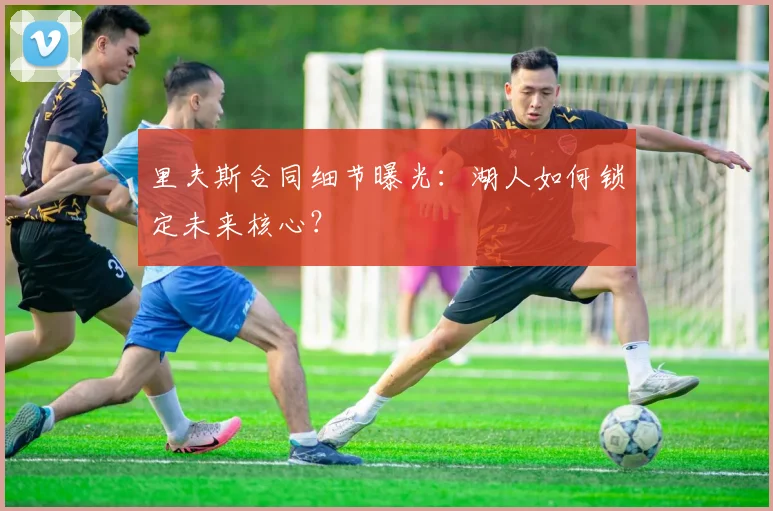 里夫斯合同细节曝光:湖人如何锁定未来核心?