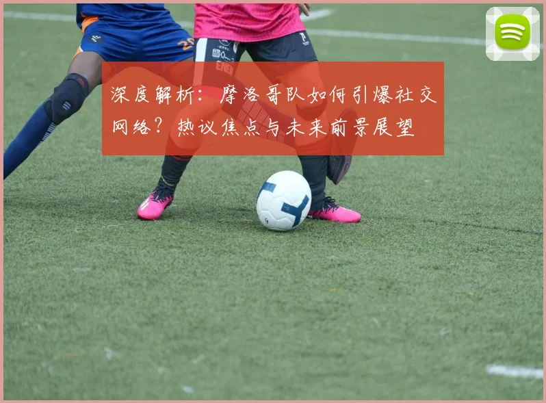 深度解析:摩洛哥队如何引爆社交网络?热议焦点与未来前景展望
