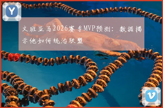 文班亚马2026赛季MVP预测：数据揭示他如何统治联盟