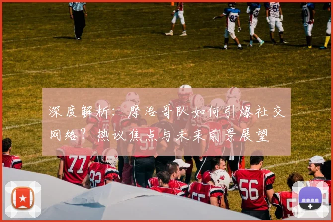 深度解析：摩洛哥队如何引爆社交网络？热议焦点与未来前景展望