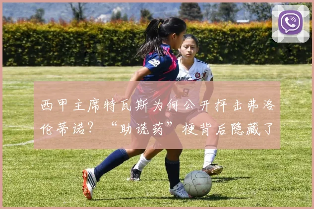 西甲主席特瓦斯为何公开抨击弗洛伦蒂诺？“助谎药”梗背后隐藏了哪些足球权力斗争？